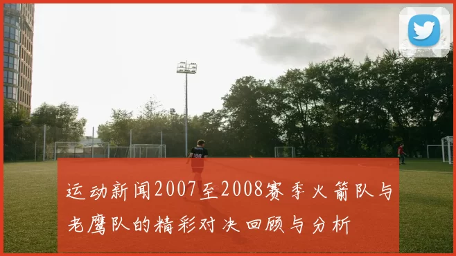 运动新闻2007至2008赛季火箭队与老鹰队的精彩对决回顾与分析