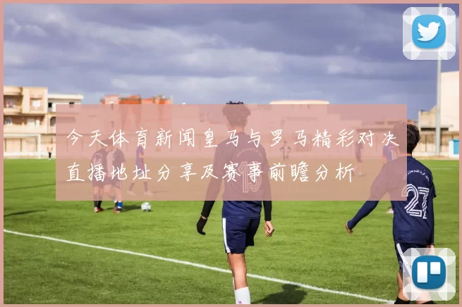 今天体育新闻皇马与罗马精彩对决直播地址分享及赛事前瞻分析