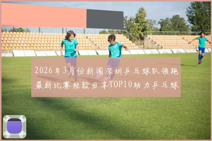 2026年3月份新闻深圳乒乓球队领跑最新比赛经验分享TOP10助力乒乓球爱好者成长