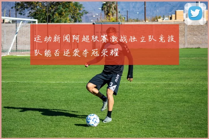 运动新闻阿超联赛激战独立队竞技队能否逆袭夺冠荣耀